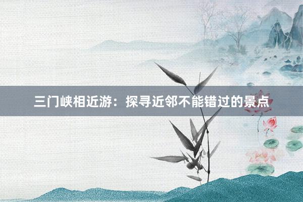 三门峡相近游：探寻近邻不能错过的景点