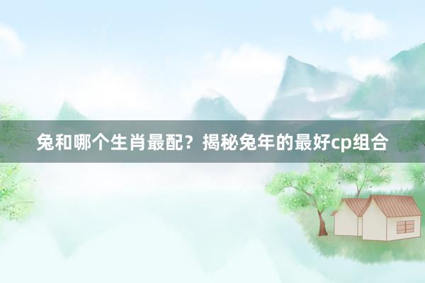 兔和哪个生肖最配？揭秘兔年的最好cp组合